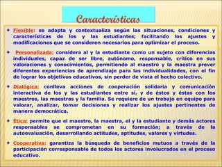 Características
Flexible: se adapta y contextualiza según las situaciones, condiciones y
características de los y las estudiantes; facilitando los ajustes y
modificaciones que se consideren necesarios para optimizar el proceso.

 Personalizada: considera al y la estudiante como un sujeto con diferencias
individuales, capaz de ser libre, autónomo, responsable, crítico en sus
valoraciones y conocimientos, permitiendo al maestro y la maestra prever
diferentes experiencias de aprendizaje para las individualidades, con el fin
de lograr los objetivos educativos, sin perder de vista el hecho colectivo.

Dialógica: conlleva acciones de cooperación solidaria y comunicación
interactiva de los y las estudiantes entre sí, y de éstos y éstas con los
maestros, las maestras y la familia. Se requiere de un trabajo en equipo para
valorar, analizar, tomar decisiones y realizar los ajustes pertinentes de
manera democrática.

Ética: permite que el maestro, la maestra, el y la estudiante y demás actores
responsables se comprometan en su formación; a través de la
autoevaluación, desarrollando actitudes, aptitudes, valores y virtudes.

Cooperativa: garantiza la búsqueda de beneficios mutuos a través de la
participación corresponsable de todos los actores involucrados en el proceso
educativo.
 