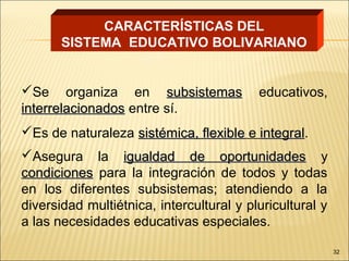 CARACTERÍSTICAS DEL
       SISTEMA EDUCATIVO BOLIVARIANO


Se organiza en subsistemas               educativos,
interrelacionados entre sí.
Es de naturaleza sistémica, flexible e integral.
                                        integral
Asegura la igualdad de oportunidades y
condiciones para la integración de todos y todas
en los diferentes subsistemas; atendiendo a la
diversidad multiétnica, intercultural y pluricultural y
a las necesidades educativas especiales.

                                                          32
 