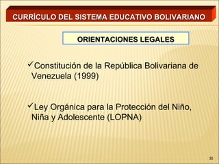 CURRÍCULO DEL SISTEMA EDUCATIVO BOLIVARIANO


               ORIENTACIONES LEGALES


   Constitución de la República Bolivariana de
    Venezuela (1999)


   Ley Orgánica para la Protección del Niño,
    Niña y Adolescente (LOPNA)



                                                  35
 