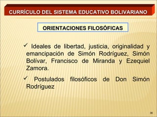 CURRÍCULO DEL SISTEMA EDUCATIVO BOLIVARIANO


           ORIENTACIONES FILOSÓFICAS


     Ideales de libertad, justicia, originalidad y
     emancipación de Simón Rodríguez, Simón
     Bolívar, Francisco de Miranda y Ezequiel
     Zamora.
     Postulados filosóficos de Don Simón
     Rodríguez



                                                      36
 