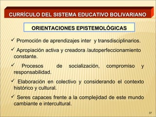 CURRÍCULO DEL SISTEMA EDUCATIVO BOLIVARIANO

        ORIENTACIONES EPISTEMOLÓGICAS

 Promoción de aprendizajes inter y transdisciplinarios.
 Apropiación activa y creadora /autoperfeccionamiento
 constante.
 Procesos        de     socialización,   compromiso       y
 responsabilidad.
 Elaboración en colectivo y considerando el contexto
 histórico y cultural.
 Seres capaces frente a la complejidad de este mundo
 cambiante e intercultural.
                                                               37
 
