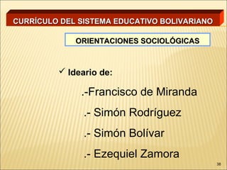 CURRÍCULO DEL SISTEMA EDUCATIVO BOLIVARIANO

             ORIENTACIONES SOCIOLÓGICAS



          Ideario de:

              .-Francisco de Miranda
               .- Simón Rodríguez
               .- Simón Bolívar
               .- Ezequiel Zamora
                                              38
 