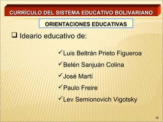 CURRÍCULO DEL SISTEMA EDUCATIVO BOLIVARIANO

          ORIENTACIONES EDUCATIVAS

 Ideario educativo de:

              Luis Beltrán Prieto Figueroa
              Belén Sanjuán Colina
              José Martí
              Paulo Freire
              Lev Semionovich Vigotsky

                                              39
 