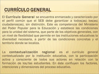 El Currículo General se encuentra enmarcado y caracterizado por
el perfil común que el SEB debe garantizar a todos(as) los(as)
ciudadanos(as), sin distinción. Este es competencia del Ministerio
del Poder Popular para la Educación y establece las condiciones
para la unidad del sistema, que parte de los objetivos generales, con
un nivel de flexibilidad que permite en las instituciones educativas la
diversidad necesaria, a partir de las condiciones concretas y el
territorio donde se localiza.

La contextualización regional es el currículo general
contextualizado por la institución educativa, con la participación
activa y consciente de todos sus actores en relación con la
formación de los/las estudiantes. En éste confluyen los factores,
intenciones y dimensiones del proceso educativo.
 