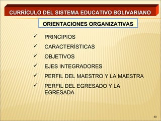 CURRÍCULO DEL SISTEMA EDUCATIVO BOLIVARIANO

           ORIENTACIONES ORGANIZATIVAS

          PRINCIPIOS
          CARACTERÍSTICAS
          OBJETIVOS
          EJES INTEGRADORES
          PERFIL DEL MAESTRO Y LA MAESTRA
          PERFIL DEL EGRESADO Y LA
           EGRESADA



                                              40
 