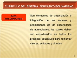 CURRÍCULO DEL SISTEMA EDUCATIVO BOLIVARIANO


     EJES       Son elementos de organización e
INTEGRADORES:
                integración   de   los   saberes   y
                orientaciones de las experiencias
                de aprendizajes, los cuales deben
                ser considerados en todos los
                procesos educativos para fomentar
                valores, actitudes y virtudes.



                                                       43
 