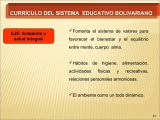 CURRÍCULO DEL SISTEMA EDUCATIVO BOLIVARIANO


                  Fomenta el sistema de valores para
EJE: Ambiente y
 salud integral   favorecer el bienestar y el equilibrio
                  entre mente, cuerpo alma.


                  Hábitos      de     higiene,    alimentación,
                  actividades        físicas   y    recreativas,
                  relaciones personales armoniosas.


                  El ambiente como un todo dinámico.



                                                                   44
 