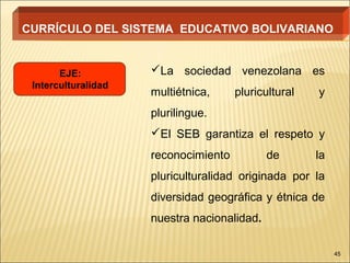 CURRÍCULO DEL SISTEMA EDUCATIVO BOLIVARIANO


       EJE:          La sociedad venezolana es
 Interculturalidad
                     multiétnica,     pluricultural   y
                     plurilingue.
                     El SEB garantiza el respeto y
                     reconocimiento          de       la
                     pluriculturalidad originada por la
                     diversidad geográfica y étnica de
                     nuestra nacionalidad.

                                                           45
 