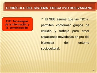 CURRÍCULO DEL SISTEMA EDUCATIVO BOLIVARIANO


                       El SEB asume que las TIC`s
 EJE: Tecnologías
de la información y   permiten conformar grupos de
 la comunicación
                      estudio y trabajo para crear
                      situaciones novedosas en pro del
                      bienestar        del    entorno
                      sociocultural.




                                                         46
 