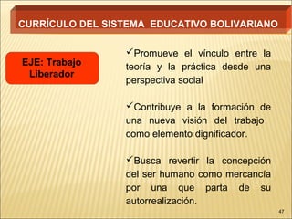 CURRÍCULO DEL SISTEMA EDUCATIVO BOLIVARIANO

                 Promueve el vínculo entre la
EJE: Trabajo     teoría y la práctica desde una
 Liberador
                 perspectiva social

                 Contribuye a la formación de
                 una nueva visión del trabajo
                 como elemento dignificador.

                 Busca revertir la concepción
                 del ser humano como mercancía
                 por una que parta de su
                 autorrealización.
                                                  47
 