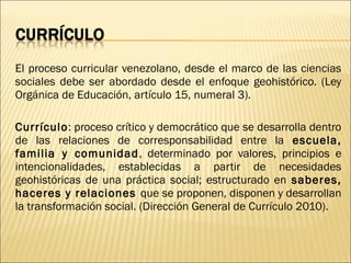 El proceso curricular venezolano, desde el marco de las ciencias
sociales debe ser abordado desde el enfoque geohistórico. (Ley
Orgánica de Educación, artículo 15, numeral 3).

Currículo: proceso crítico y democrático que se desarrolla dentro
de las relaciones de corresponsabilidad entre la escuela,
familia y comunidad , determinado por valores, principios e
intencionalidades, establecidas a partir de necesidades
geohistóricas de una práctica social; estructurado en saberes,
haceres y relaciones que se proponen, disponen y desarrollan
la transformación social. (Dirección General de Currículo 2010).
 