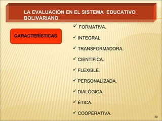 LA EVALUACIÓN EN EL SISTEMA EDUCATIVO
   BOLIVARIANO
                    FORMATIVA.
CARACTERÍSTICAS     INTEGRAL.

                    TRANSFORMADORA.

                    CIENTÍFICA.

                    FLEXIBLE.

                    PERSONALIZADA.

                    DIALÓGICA.

                    ÉTICA.

                    COOPERATIVA.
                                           50
 