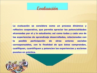 Evaluación


La evaluación se considera como un proceso dinámico y
reflexivo cooperativo, que permite apreciar las potencialidades
alcanzadas por el y la estudiante; así como todas y cada una de
las experiencias de aprendizaje desarrolladas, relacionadas con
la   posible   participación   de    otros    actores    sociales
corresponsables, con la finalidad de que éstos comprendan,
cualifiquen, cuantifiquen y potencien las experiencias y acciones
puestas en práctica.
 