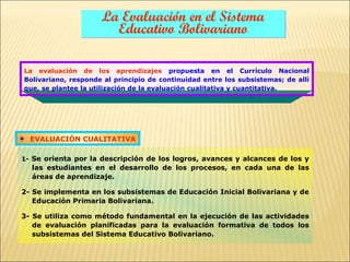La Evaluación en el Sistema
                       Educativo Bolivariano

La evaluación de los aprendizajes propuesta en el Currículo Nacional
Bolivariano, responde al principio de continuidad entre los subsistemas; de allí
que, se plantee la utilización de la evaluación cualitativa y cuantitativa.




  EVALUACIÓN CUALITATIVA

1- Se orienta por la descripción de los logros, avances y alcances de los y
  las estudiantes en el desarrollo de los procesos, en cada una de las
  áreas de aprendizaje.

2- Se implementa en los subsistemas de Educación Inicial Bolivariana y de
   Educación Primaria Bolivariana.

3- Se utiliza como método fundamental en la ejecución de las actividades
   de evaluación planificadas para la evaluación formativa de todos los
   subsistemas del Sistema Educativo Bolivariano.
 