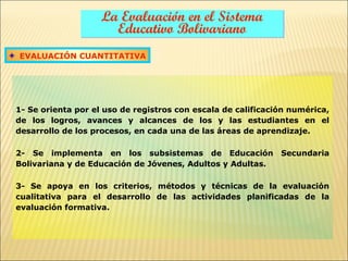 La Evaluación en el Sistema
                      Educativo Bolivariano
EVALUACIÓN CUANTITATIVA




1- Se orienta por el uso de registros con escala de calificación numérica,
de los logros, avances y alcances de los y las estudiantes en el
desarrollo de los procesos, en cada una de las áreas de aprendizaje.

2- Se implementa en los subsistemas de Educación              Secundaria
Bolivariana y de Educación de Jóvenes, Adultos y Adultas.

3- Se apoya en los criterios, métodos y técnicas de la evaluación
cualitativa para el desarrollo de las actividades planificadas de la
evaluación formativa.
 