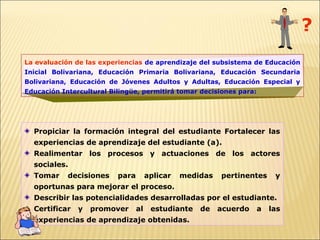 ?
La evaluación de las experiencias de aprendizaje del subsistema de Educación
Inicial Bolivariana, Educación Primaria Bolivariana, Educación Secundaria
Bolivariana, Educación de Jóvenes Adultos y Adultas, Educación Especial y
Educación Intercultural Bilingüe, permitirá tomar decisiones para:




  Propiciar la formación integral del estudiante Fortalecer las
  experiencias de aprendizaje del estudiante (a).
  Realimentar los procesos y actuaciones de los actores
  sociales.
  Tomar     decisiones    para        aplicar   medidas   pertinentes     y
  oportunas para mejorar el proceso.
  Describir las potencialidades desarrolladas por el estudiante.
  Certificar   y   promover      al    estudiante   de    acuerdo    a   las
  experiencias de aprendizaje obtenidas.
 