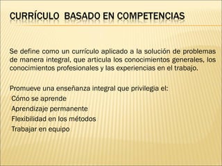  
Se define como un currículo aplicado a la solución de problemas
de manera integral, que articula los conocimientos generales, los
conocimientos profesionales y las experiencias en el trabajo.

Promueve una enseñanza integral que privilegia el:
Cómo se aprende
Aprendizaje permanente
Flexibilidad en los métodos
Trabajar en equipo

 
 