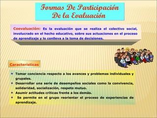Formas De Participación
                     De la Evaluación
 Coevaluación: Es la evaluación que se realiza el colectivo social,
 involucrado en el hecho educativo, sobre sus actuaciones en el proceso
 de aprendizaje y lo conlleva a la toma de decisiones.




Características

  Tomar conciencia respecto a los avances y problemas individuales y
  grupales.
  Desarrollar una serie de desempeños sociales como la convivencia,
  solidaridad, socialización, respeto mutuo.
  Asumir actitudes críticas frente a los demás.
   Se permite en el grupo reorientar el proceso de experiencias de
  aprendizaje.
 