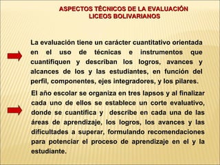 ASPECTOS TÉCNICOS DE LA EVALUACIÓN
               LICEOS BOLIVARIANOS



La evaluación tiene un carácter cuantitativo orientada
en el uso de técnicas e instrumentos que
cuantifiquen y describan los logros, avances y
alcances de los y las estudiantes, en función del
perfil, componentes, ejes integradores, y los pilares.
El año escolar se organiza en tres lapsos y al finalizar
cada uno de ellos se establece un corte evaluativo,
donde se cuantifica y describe en cada una de las
áreas de aprendizaje, los logros, los avances y las
dificultades a superar, formulando recomendaciones
para potenciar el proceso de aprendizaje en el y la
estudiante.
 
