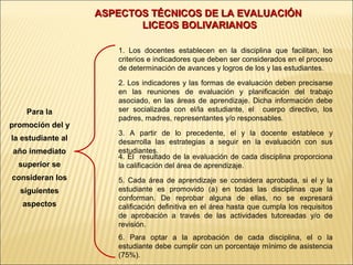 ASPECTOS TÉCNICOS DE LA EVALUACIÓN
                          LICEOS BOLIVARIANOS

                      1. Los docentes establecen en la disciplina que facilitan, los
                      criterios e indicadores que deben ser considerados en el proceso
                      de determinación de avances y logros de los y las estudiantes.

                      2. Los indicadores y las formas de evaluación deben precisarse
                      en las reuniones de evaluación y planificación del trabajo
                      asociado, en las áreas de aprendizaje. Dicha información debe
    Para la           ser socializada con el/la estudiante, el cuerpo directivo, los
                      padres, madres, representantes y/o responsables.
promoción del y
                      3. A partir de lo precedente, el y la docente establece y
la estudiante al      desarrolla las estrategias a seguir en la evaluación con sus
año inmediato         estudiantes.
                      4. El resultado de la evaluación de cada disciplina proporciona
  superior se         la calificación del área de aprendizaje.
consideran los        5. Cada área de aprendizaje se considera aprobada, si el y la
  siguientes          estudiante es promovido (a) en todas las disciplinas que la
                      conforman. De reprobar alguna de ellas, no se expresará
   aspectos           calificación definitiva en el área hasta que cumpla los requisitos
                      de aprobación a través de las actividades tutoreadas y/o de
                      revisión.
                      6. Para optar a la aprobación de cada disciplina, el o la
                      estudiante debe cumplir con un porcentaje mínimo de asistencia
                      (75%).
 