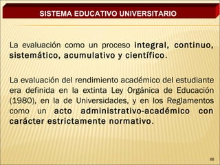 SISTEMA EDUCATIVO UNIVERSITARIO



La evaluación como un proceso integral, continuo,
sistemático, acumulativo y científico .

La evaluación del rendimiento académico del estudiante
era definida en la extinta Ley Orgánica de Educación
(1980), en la de Universidades, y en los Reglamentos
como un acto administrativo-académico con
carácter estrictamente normativo .



                                                    68
 