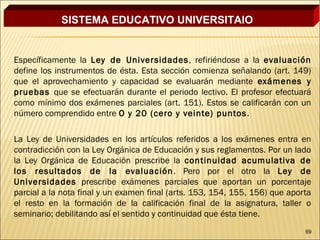 SISTEMA EDUCATIVO UNIVERSITAIO


Específicamente la Ley de Universidades , refiriéndose a la evaluación
define los instrumentos de ésta. Esta sección comienza señalando (art. 149)
que el aprovechamiento y capacidad se evaluarán mediante exámenes y
pruebas que se efectuarán durante el periodo lectivo. El profesor efectuará
como mínimo dos exámenes parciales (art. 151). Estos se calificarán con un
número comprendido entre O y 20 (cero y veinte) puntos .

La Ley de Universidades en los artículos referidos a los exámenes entra en
contradicción con la Ley Orgánica de Educación y sus reglamentos. Por un lado
la Ley Orgánica de Educación prescribe la continuidad acumulativa de
los resultados de la evaluación . Pero por el otro la Ley de
Universidades prescribe exámenes parciales que aportan un porcentaje
parcial a la nota final y un examen final (arts. 153, 154, 155, 156) que aporta
el resto en la formación de la calificación final de la asignatura, taller o
seminario; debilitando así el sentido y continuidad que ésta tiene.
                                                                             69
 