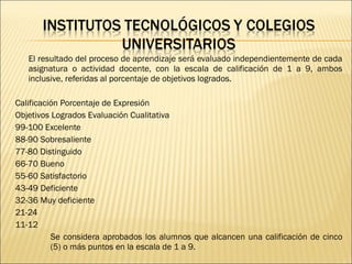 El resultado del proceso de aprendizaje será evaluado independientemente de cada
   asignatura o actividad docente, con la escala de calificación de 1 a 9, ambos
   inclusive, referidas al porcentaje de objetivos logrados.

Calificación Porcentaje de Expresión
Objetivos Logrados Evaluación Cualitativa
99-100 Excelente
88-90 Sobresaliente
77-80 Distinguido
66-70 Bueno
55-60 Satisfactorio
43-49 Deficiente
32-36 Muy deficiente
21-24
11-12
          Se considera aprobados los alumnos que alcancen una calificación de cinco
          (5) o más puntos en la escala de 1 a 9.
 