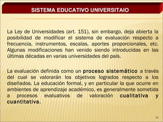 SISTEMA EDUCATIVO UNIVERSITAIO


La Ley de Universidades (art. 151), sin embargo, deja abierta la
posibilidad de modificar el sistema de evaluación respecto a
frecuencia, instrumentos, escalas, aportes proporcionales, etc.
Algunas modificaciones han venido siendo introducidas en las
últimas décadas en varias universidades del país.

La evaluación definida como un proceso sistemático a través
del cual se valorarán los objetivos logrados respecto a los
diseñados. La educación formal, y en particular la que ocurre en
ambientes de aprendizaje académico, es generalmente sometida
a procesos evaluativos de valoración cualitativa y
cuantitativa.

                                                              71
 