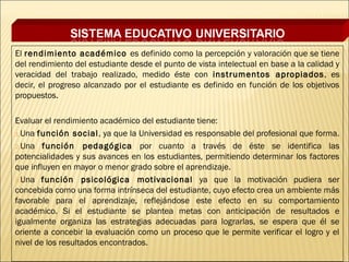 El rendimiento académico es definido como la percepción y valoración que se tiene
del rendimiento del estudiante desde el punto de vista intelectual en base a la calidad y
veracidad del trabajo realizado, medido éste con instrumentos apropiados , es
decir, el progreso alcanzado por el estudiante es definido en función de los objetivos
propuestos.
 
Evaluar el rendimiento académico del estudiante tiene:
1.Una función social , ya que la Universidad es responsable del profesional que forma.

2.Una función pedagógica por cuanto a través de éste se identifica las
potencialidades y sus avances en los estudiantes, permitiendo determinar los factores
que influyen en mayor o menor grado sobre el aprendizaje.
3.Una función psicológica motivacional ya que la motivación pudiera ser
concebida como una forma intrínseca del estudiante, cuyo efecto crea un ambiente más
favorable para el aprendizaje, reflejándose este efecto en su comportamiento
académico. Si el estudiante se plantea metas con anticipación de resultados e
igualmente organiza las estrategias adecuadas para lograrlas, se espera que él se
oriente a concebir la evaluación como un proceso que le permite verificar el logro y el
nivel de los resultados encontrados.
 
