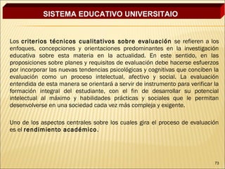 SISTEMA EDUCATIVO UNIVERSITAIO


Los criterios técnicos cualitativos sobre evaluación se refieren a los
enfoques, concepciones y orientaciones predominantes en la investigación
educativa sobre esta materia en la actualidad. En este sentido, en las
proposiciones sobre planes y requisitos de evaluación debe hacerse esfuerzos
por incorporar las nuevas tendencias psicológicas y cognitivas que conciben la
evaluación como un proceso intelectual, afectivo y social. La evaluación
entendida de esta manera se orientará a servir de instrumento para verificar la
formación integral del estudiante, con el fin de desarrollar su potencial
intelectual al máximo y habilidades prácticas y sociales que le permitan
desenvolverse en una sociedad cada vez más compleja y exigente.
 
Uno de los aspectos centrales sobre los cuales gira el proceso de evaluación
es el rendimiento académico .




                                                                             73
 