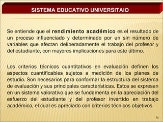 SISTEMA EDUCATIVO UNIVERSITAIO


Se entiende que el rendimiento académico es el resultado de
un proceso influenciado y determinado por un sin número de
variables que afectan deliberadamente el trabajo del profesor y
del estudiante, con mayores implicaciones para este último.

Los criterios técnicos cuantitativos en evaluación definen los
aspectos cuantificables sujetos a medición de los planes de
estudio. Son necesarios para conformar la estructura del sistema
de evaluación y sus principales características. Estos se expresan
en un sistema valorativo que se fundamenta en la apreciación del
esfuerzo del estudiante y del profesor invertido en trabajo
académico, el cual es apreciado con criterios técnicos objetivos.

                                                                74
 