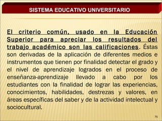 SISTEMA EDUCATIVO UNIVERSITARIO



El criterio común, usado en la Educación
Superior para apreciar los resultados del
trabajo académico son las calificaciones . Éstas
son derivadas de la aplicación de diferentes medios e
instrumentos que tienen por finalidad detectar el grado y
el nivel de aprendizaje logrados en el proceso de
enseñanza-aprendizaje llevado a cabo por los
estudiantes con la finalidad de lograr las experiencias,
conocimientos, habilidades, destrezas y valores, en
áreas específicas del saber y de la actividad intelectual y
sociocultural.
                                                         75
 