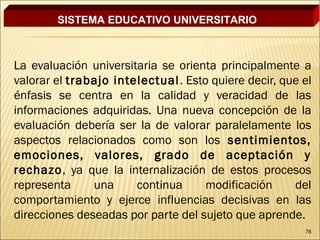 SISTEMA EDUCATIVO UNIVERSITARIO



La evaluación universitaria se orienta principalmente a
valorar el trabajo intelectual . Esto quiere decir, que el
énfasis se centra en la calidad y veracidad de las
informaciones adquiridas. Una nueva concepción de la
evaluación debería ser la de valorar paralelamente los
aspectos relacionados como son los sentimientos,
emociones, valores, grado de aceptación y
rechazo, ya que la internalización de estos procesos
representa     una     continua      modificación     del
comportamiento y ejerce influencias decisivas en las
direcciones deseadas por parte del sujeto que aprende.
                                                        76
 