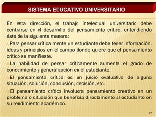 SISTEMA EDUCATIVO UNIVERSITARIO

En esta dirección, el trabajo intelectual universitario debe
centrarse en el desarrollo del pensamiento crítico, entendiendo
éste de la siguiente manera:
A.Para pensar crítica mente un estudiante debe tener información,
ideas y principios en el campo donde quiere que el pensamiento
crítico se manifieste.
B.La habilidad de pensar críticamente aumenta el grado de
conocimiento y generalización en el estudiante.
C.El pensamiento crítico es un juicio evaluativo de alguna
situación, solución, conclusión, decisión, etc.
D.El pensamiento crítico involucra pensamiento creativo en un
problema o situación que beneficia directamente al estudiante en
su rendimiento académico.
                                                               77
 