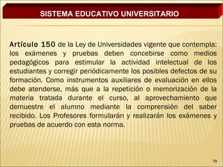 SISTEMA EDUCATIVO UNIVERSITARIO



Ar tículo 150 de la Ley de Universidades vigente que contempla:
los exámenes y pruebas deben concebirse como medios
pedagógicos para estimular la actividad intelectual de los
estudiantes y corregir periódicamente los posibles defectos de su
formación. Como instrumentos auxiliares de evaluación en ellos
debe atenderse, más que a la repetición o memorización de la
materia tratada durante el curso, al aprovechamiento que
demuestre el alumno mediante la comprensión del saber
recibido. Los Profesores formularán y realizarán los exámenes y
pruebas de acuerdo con esta norma.



                                                               78
 
