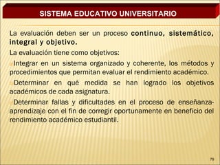 SISTEMA EDUCATIVO UNIVERSITARIO

La evaluación deben ser un proceso continuo, sistemático,
integral y objetivo.
La evaluación tiene como objetivos:
a)Integrar en un sistema organizado y coherente, los métodos y
procedimientos que permitan evaluar el rendimiento académico.
b)Determinar en qué medida se han logrado los objetivos
académicos de cada asignatura.
c)Determinar fallas y dificultades en el proceso de enseñanza-
aprendizaje con el fin de corregir oportunamente en beneficio del
rendimiento académico estudiantil.




                                                               79
 
