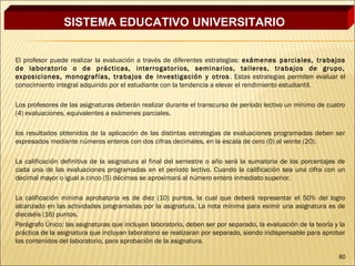 SISTEMA EDUCATIVO UNIVERSITARIO


El profesor puede realizar la evaluación a través de diferentes estrategias: exámenes parciales, trabajos
de laboratorio o de prácticas, interrogatorios, seminarios, talleres, trabajos de grupo,
exposiciones, monografías, trabajos de investigación y otros . Estas estrategias permiten evaluar el
conocimiento integral adquirido por el estudiante con la tendencia a elevar el rendimiento estudiantil.
 
Los profesores de las asignaturas deberán realizar durante el transcurso de período lectivo un mínimo de cuatro
(4) evaluaciones, equivalentes a exámenes parciales.
 
los resultados obtenidos de la aplicación de las distintas estrategias de evaluaciones programadas deben ser
expresados mediante números enteros con dos cifras decimales, en la escala de cero (0) al veinte (20).
 
La calificación definitiva de la asignatura al final del semestre o año será la sumatoria de los porcentajes de
cada una de las evaluaciones programadas en el período lectivo. Cuando la calificación sea una cifra con un
decimal mayor o igual a cinco (5) décimas se aproximará al número entero inmediato superior.
 
La calificación mínima aprobatoria es de diez (10) puntos, la cual que deberá representar el 50% del logro
alcanzado en las actividades programadas por la asignatura. La nota mínima para eximir una asignatura es de
dieciséis (16) puntos.
Parágrafo Único: las asignaturas que incluyan laboratorio, deben ser por separado, la evaluación de la teoría y la
práctica de la asignatura que incluyan laboratorio se realizaran por separado, siendo indispensable para aprobar
los contenidos del laboratorio, para aprobación de la asignatura.

                                                                                                               80
 