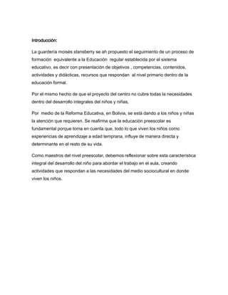 Introducción:

La guardería moisés stansberry se ah propuesto el seguimiento de un proceso de
formación equivalente a la Educación regular establecida por el sistema
educativo, es decir con presentación de objetivos , competencias, contenidos,
actividades y didácticas, recursos que respondan al nivel primario dentro de la
educación formal.

Por el mismo hecho de que el proyecto del centro no cubre todas la necesidades
dentro del desarrollo integrales del niños y niñas,

Por medio de la Reforma Educativa, en Bolivia, se está dando a los niños y niñas
la atención que requieren. Se reafirma que la educación preescolar es
fundamental porque toma en cuenta que, todo lo que viven los niños como
experiencias de aprendizaje a edad temprana, influye de manera directa y
determinante en el resto de su vida.

Como maestros del nivel preescolar, debemos reflexionar sobre esta característica
integral del desarrollo del niño para abordar el trabajo en el aula, creando
actividades que respondan a las necesidades del medio sociocultural en donde
viven los niños.
 