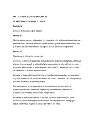 POLITICAS EDUCATIVAS NACIONALES.

LA REFORMA EDUCATIVA Y LEYES

Capítulo IV

Del nivel de educación pre- escolar.

Articulo 21.

El nivel pre-escolar propicia la atención integral de niño, influyendo la estimulación
psicoafectiva – sensorial temprana, el desarrollo cognitivo y el cuidado nutricional
y de salud de los niños antes de su ingreso a nivel de educación primaria.

Articulo 22.

Objetivo de la educación pre-escolar.

Incentivar en el niño el desarrollo de la autoestima de la identidad propia, el trabajo
y la convivencia grupal, la solidaridad y la cooperación, la valoración de lo propio y
el respeto a los demás, la sensibilización, comprensión y valoración de todo tipo
de diferencias y el amor a la naturaleza.

Propiciar el desarrollo integral del niño en los planos psicoafectivo, comunicativo,
cognitivo, socio cultural, artístico creativo, psicomotor, sensorial, deportivo y ético y
adquiera autonomía e identidad propia.

Estimular por medio del juego y mecanismos diversos, la capacidad de
aprendizaje del niño atreves de programa y actividades de desarrollo su
curiosidad creatividad y expresividad y exploración.

Promover el acercamiento entre la escuela, la familia y la comunidad para
dinamizar y enriquecer el proceso educativo desde la propuesta pedagógica
social, con miras a mejorar la calidad de vida de los niños.
 
