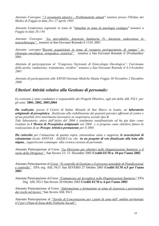 Attestato Convegno " I versamenti pleurici - Problematiche attuali" tenutosi presso l'Ordine dei
Medici di Foggia in data 26 e 27 aprile 1985.

Attestato Conferenza regionale in tema di "Attualità in tema di patologia esofagea" tenutasi a
Foggia in data 28.1.84

Attestato Convegno “La microdialisi Anestesia Inalatoria Vs Anestesia endovenosa in
neurochirurgia” tenutosi in San Giovanni Rotondo lì 13.01.2001

Attestato convegno”Recenti acquisizioni in tema di recupero perioperatorio di sangue” in
chirurgia oncologica, ortopedica ,ostetrica” tenutosi a San Giovanni Rotondo il 29/settembre/
2001

Attestato di partecipazione al “Congresso Nazionale di Ginecologia Oncologica”: Carcinoma
della portio, stadiazione, trattamento, recidive” tenutosi a San Giovanni Rotondo il 4-5-6-ottobre
2001

Attestato di partecipazione alle XXVIII Giornate Mediche Daune Foggia 30 Novembre 2 Dicembre
2000

Ulteriori Attività relative alla Gestione di personale:
Lo scrivente è stato conduttore e responsabile dei Progetti Obiettivo, agli atti della ASL FG/1, per
gli anni: 2001, 2002, 2003,2004

Ha realizzato, presso il Centro di Salute Mentale di San Marco in Lamis, un laboratorio
artigianale di presepistica, finalizzato alla riabilitazione dei pazienti psicotici afferenti al centro e
ad un possibile loro inserimento lavorativo in cooperativa sociale tipo B.
Tale laboratorio, attivo dall’inizio del 2004 è totalmente autofinanziato ed ha gia dato come
risultato la I Mostra di Presepistica artigianale nel 2004 e si propone come obiettivo futuro la
realizzazione di un Presepe Artistico permanente per il 2005.

Ha coinvolto per l’attuazione di quanto sopra, ottenendone aiuto e supporto, le associazioni di
volontariato locale ANFFAS , AGESCI etc che in un progetto di rete finalizzato alla lotta allo
stigma,, sopperiscono comunque alla cronica carenza di personale.

Attestato Partecipazione al Corso “La Direzione per obiettivi nelle Organizzazioni Sanitarie e il
ruolo della Dirigenza” San Severo 12- 13 Dicembre 2002 Crediti ECM n. 10 per l’anno 2002


Attestato Partecipazione al Corso “Il controllo di Gestione e il processo aziendale di Pianificazione
e controllo” EPA org. ASL FG/1 San SEVERO 27 Ottobre 2003 Crediti ECM n.5 per l’anno
2003

Attestato Partecipazione al Corso “Comunicare ed Accogliere nelle Organizzazioni Sanitarie” EPA
      Org ASL FG/1 San Severo 28 Ottobre 2003 Crediti ECM n. 6 per l’anno 2003

Attestato Partecipazione al Corso “Informazione e formazione in tema di sicurezza e prevenzione
dei rischi sul lavoro” San Severo ASL FG/1

Attestato Partecipazione al “Tavolo di Concertazione per i piani di zona dell’ ambito territoriale
n°2 per i Piani di Zona delle Politiche Sociali”


                                                                                                 10
 