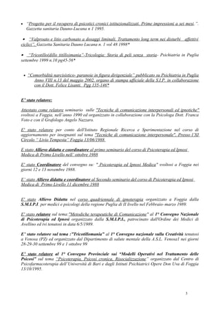• “Progetto per il recupero di psicotici cronici istituzionalizzati. Prime impressioni a sei mesi.”.
   Gazzetta sanitaria Dauno-Lucana n 1 1995.

 • “Valproato e litio carbonato a dosaggi liminali. Trattamento long term nei disturbi affettivi
ciclici”. Gazzetta Sanitaria Dauno Lucana n. 1 vol 48 1998*

• “Tricotillo(dillo titillo)mania”-Tricologia: Storia di peli senza storia- Psichiatria in Puglia
settembre 1999 n.10 pg45-56*


 • “Comorbidità narcisistico- paranoie in figura dirigenziale” pubblicato su Psichiatria in Puglia
       Anno VIII n.13 del maggio 2002, organo di stampa ufficiale della S.I.P. in collaborazione
       con il Dott. Felice Lisanti. Pgg 135-146*


E’ stato relatore:

Attestato come relatore seminario sulle "Tecniche di comunicazione interpersonali ed ipnotiche"
svoltosi a Foggia, nell’anno 1990 ed organizzato in collaborazione con la Psicologa Dott. Franca
Voto e con il Grafologo Angelo Nazzaro.

E' stato relatore per conto dell'Istituto Regionale Ricerca e Sperimentazione nel corso di
aggiornamento per insegnanti sul tema "Tecniche di comunicazione interpersonale". Presso l’XI
Circolo “ Livio Tempesta” Foggia 13/06/1988

E stato Allievo didatta e coordinatore al primo seminario del corso di Psicoterapia ed Ipnosi
Medica di Primo Livello nell’ ottobre 1988

E' stato Coordinatore del convegno su: " Psicoterapia ed Ipnosi Medica" svoltosi a Foggia nei
giorni 12 e 13 novembre 1988.

E’ stato Allievo didatta e coordinatore al Secondo seminario del corso di Psicoterapia ed Ipnosi
Medica di Primo Livello 11 dicembre 1988


E' stato Allievo Didatta nel corso quadriennale di ipnoterapia organizzato a Foggia dalla
S.M.I.P.I. per medici e psicologi della regione Puglia di II livello nel Febbraio–marzo 1989.

E' stato relatore sul tema:"Metodiche terapeutiche di Comunicazione" al 1° Convegno Nazionale
di Psicoterapia ed Ipnosi organizzato dalla S.M.I.P.I., patrocinato dall'Ordine dei Medici di
Avellino ed ivi tenutosi in data 6/5/1989.

E’ stato relatore sul tema :”Tricotillomania” al 1° Convegno nazionale sulla Creatività tenutosi
a Venosa (PZ) ed organizzato dal Dipartimento di salute mentale della A.S.L. Venosa1 nei giorni
28-29-30 settembre 99 e 1 ottobre 99

E’ stato relatore al 1° Convegno Provinciale sui “Modelli Operativi nel Trattamento delle
Psicosi” sul tema “Psicoterapia, Psicosi cronica, Risocializzazione” organizzato dal Centro di
Psicofarmacoterapia dell’Università di Bari e dagli Istituti Psichiatrici Opere Don Uva di Foggia
13/10/1995.




                                                                                            3
 