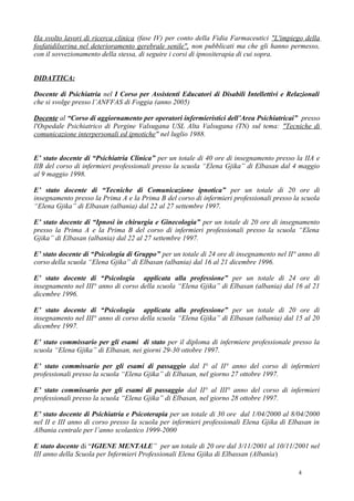 Ha svolto lavori di ricerca clinica (fase IV) per conto della Fidia Farmaceutici "L'impiego della
fosfatidilserina nel deterioramento gerebrale senile", non pubblicati ma che gli hanno permesso,
con il sovvezionamento della stessa, di seguire i corsi di ipnositerapia di cui sopra.


DIDATTICA:

Docente di Psichiatria nel I Corso per Assistenti Educatori di Disabili Intellettivi e Relazionali
che si svolge presso l’ANFFAS di Foggia (anno 2005)

Docente al “Corso di aggiornamento per operatori infermieristici dell’Area Psichiatricai” presso
l'Ospedale Psichiatrico di Pergine Valsugana USL Alta Valsugana (TN) sul tema: "Tecniche di
comunicazione interpersonali ed ipnotiche" nel luglio 1988.


E’ stato docente di “Psichiatria Clinica” per un totale di 40 ore di insegnamento presso la IIA e
IIB del corso di infermieri professionali presso la scuola “Elena Gjika” di Elbasan dal 4 maggio
al 9 maggio 1998.

E’ stato docente di “Tecniche di Comunicazione ipnotica” per un totale di 20 ore di
insegnamento presso la Prima A e la Prima B del corso di infermieri professionali presso la scuola
“Elena Gjika” di Elbasan (albania) dal 22 al 27 settembre 1997.

E’ stato docente di “Ipnosi in chirurgia e Ginecologia” per un totale di 20 ore di insegnamento
presso la Prima A e la Prima B del corso di infermieri professionali presso la scuola “Elena
Gjika” di Elbasan (albania) dal 22 al 27 settembre 1997.

E’ stato docente di “Psicologia di Gruppo” per un totale di 24 ore di insegnamento nel II° anno di
corso della scuola “Elena Gjika” di Elbasan (albania) dal 16 al 21 dicembre 1996.

E’ stato docente di “Psicologia applicata alla professione” per un totale di 24 ore di
insegnamento nel III° anno di corso della scuola “Elena Gjika” di Elbasan (albania) dal 16 al 21
dicembre 1996.

E’ stato docente di “Psicologia applicata alla professione” per un totale di 20 ore di
insegnamento nel III° anno di corso della scuola “Elena Gjika” di Elbasan (albania) dal 15 al 20
dicembre 1997.

E’ stato commissario per gli esami di stato per il diploma di infermiere professionale presso la
scuola “Elena Gjika” di Elbasan, nei giorni 29-30 ottobre 1997.

E’ stato commissario per gli esami di passaggio dal I° al II° anno del corso di infermieri
professionali presso la scuola “Elena Gjika” di Elbasan, nel giorno 27 ottobre 1997.

E’ stato commissario per gli esami di passaggio dal II° al III° anno del corso di infermieri
professionali presso la scuola “Elena Gjika” di Elbasan, nel giorno 28 ottobre 1997.

E’ stato docente di Psichiatria e Psicoterapia per un totale di 30 ore dal 1/04/2000 al 8/04/2000
nel II e III anno di corso presso la scuola per infermieri professionali Elena Gjika di Elbasan in
Albania centrale per l’anno scolastico 1999-2000

E stato docente di “IGIENE MENTALE” per un totale di 20 ore dal 3/11/2001 al 10/11/2001 nel
III anno della Scuola per Infermieri Professionali Elena Gjika di Elbassan (Albania)

                                                                                          4
 