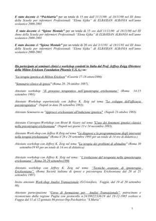 E stato docente di “Psichiatria” per un totale di 15 ore dall’11/11/00 al 18/11/00 nel III Anno
della Scuola per infermieri Professionali “Elena Gjika” di ELBASSAN ALBANIA nell’anno
scolastico 2000-2001

 E stato docente di “Igiene Mentale” per un totale di 15 ore dall’11/11/00 al 18/11/00 nel III
Anno della Scuola per infermieri Professionali “Elena Gjika” di ELBASSAN ALBANIA nell’anno
scolastico 2000-2001

E stato docente di “Igiene Mentale” per un totale di 20 ore dal 3/11/01 al 18/11/01 nel III Anno
della Scuola per infermieri Professionali “Elena Gjika” di ELBASSAN ALBANIA nell’anno
scolastico 2000-2001



Ha partecipato ai seminari clinici e workshop condotti in Italia dal Prof. Jeffrey Zeigg (Direttore
della Milton Erickson Foundation Phoenix U.S.A.) su:

"La terapia ipnotica di Milton Erickson" (Caserta 17-18 ottore1986)

"Seminario clinico di ipnosi" (Roma 28- 29 ottobre 1987).

Attestato workshop “Il processo terapeutico nell’ipnoterapia ericksoniana” (Roma               14-15
settembre 1991)

Attestato Workshop esperienziale con Jeffrey K. Zeig sul tema "Lo sviluppo dell'efficacia
psicoterapeutica" (Napoli in data 26 settembre 1993).

Attestato Seminario su "Approcci ericksoniani all'induzione ipnotica" (Napoli 23 ottobre 1993).


Attestato Convegno-Workshop con Brent B. Geary sul tema "L'uso dei fenomeni ipnotici classici
nella psicoterapia ericksoniana" (Napoli nei giorni 13 e 14 novembre 1993).

Attestato Work-shop con Jeffrey K.Zeig sul tema "La diagnosi e la programmazione degli interventi
nella terapia ericksoniana" (Roma il 28 e 29 settembre 1995 per un totale di 14 ore di didattica.)

Attestato workshop con Jeffrey K. Zeig sul tema "La terapia dei problemi di abitudine" (Roma 30
    settembre19 95 per un totale di 14 ore di didattica)


Attestato workshop con Jeffrey K. Zeig sul tema: “L’evoluzione del terapeuta nella ipnositerapia
ericksoniana”. Roma 28-29 settembre1996

Attestato workshop con Jeffrey K. Zeig sul tema: “Tecniche avanzate di ipnoterapia
Ericksoniana”. (Roma Società italiana di ipnosi e psicoterapia Ericksoniana dal 20 al 21
settembre 1997)

Invito attestato Work-shop Analisi Transazionale (S.Cristoforo, Foggia, dal 19 al 20 settembre
86).

Attestato partecipazione “Corso di formazione per Analisi Transazionale”, patrocinato e
riconosciuto dalla regione Puglia con protocollo n.24/39822/336/19 del 19-12-1985 svoltosi a
Foggia dal 11 al 12 gennaio 86 presso Osp.Psichiatrico “S.Maria”.

                                                                                           5
 