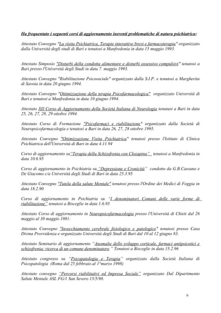 Ha frequentato i seguenti corsi di aggiornamento inerenti problematiche di natura psichiatrica:

Attestato Convegno "La visita Psichiatrica, Terapie interattive brevi e farmacoterapia" organizzato
dalla Università degli studi di Bari e tenutosi a Manfredonia in data 15 maggio 1993.


Attestato Simposio "Disturbi della condotta alimentare e disturbi ossessivo compulsivi" tenutosi a
Bari presso l'Università degli Studi in data 7. maggio 1993.

Attestato Convegno "Riabilitazione Psicosociale" organizzato dalla S.I.P. e tenutosi a Margherita
di Savoia in data 20 giugno 1994.

Attestato Convegno "Ottimizzazione della terapia Psicofarmacologica" organizzato Università di
Bari e tenutosi a Manfredonia in data 10 giugno 1994.

Attestato XII Corso di Aggiornamento della Società Italiana di Neurologia tenutasi a Bari in data
25, 26, 27, 28, 29 ottobre 1994.

Attestato Corso di Formazione "Psicofarmaci e riabilitazione" organizzato dalla Società di
Neuropsicofarmacologia e tenutosi a Bari in data 26, 27, 28 ottobre 1995.

Attestato Convegno "Ottimizzazione Visita Psichiatrica" tenutosi presso l'Istituto di Clinica
Psichiatrica dell'Università di Bari in data 4.11.94

Corso di aggiornamento su“Terapia della Schizofrenia con Clozapina” tenutosi a Manfredonia in
data 10.6.95

Corso di aggiornamento in Psichiatria su “Depressione e Cronicità” condotto da G.B.Cassano e
De Giacomo c/a Università degli Studi di Bari in data 25.3.95

Attestato Convegno "Tutela della salute Mentale" tenutosi presso l'Ordine dei Medici di Foggia in
data 18.2.90

Corso di aggiornamento in Psichiatria su “I denominatori Comuni delle varie forme di
riabilitazione” tenutosi a Bisceglie in data 1.6.95

Attestato Corso di aggiornamento in Neuropsicofarmacologia presso l'Università di Chieti dal 26
maggio al 30 maggio 1981.

Attestato Convegno "Invecchiamento cerebrale fisiologico e patologico" tenutosi presso Casa
Divina Provvidenza e organizzato Università degli Studi di Bari dal 10 al 12 giugno 83.

Attestato Seminario di aggiornamento “Anomalie dello sviluppo corticale, farmaci antipsicotici e
schizofrenia: ricerca di un comune denominatore.” Tenutosi a Bisceglie in data 15.2.96

Attestato congresso su “Psicopatologia e Terapia” organizzato dalla Società Italiana di
Psicopatologia (Roma dal 25 febbraio al 1°marzo 1998)

Attestato convegno “Percorsi riabilitativi ed Impresa Sociale” organizzato Dal Dipartimento
Salute Mentale ASL FG/1 San Severo 15/5/98.


                                                                                           6
 