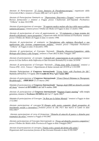 Attestato di Partecipazione “I° Corso Intensivo di Psicofarmacoterapia” organizzato dalla
Università di Bari e tenutosi a Fasano (BR) dal 5 al 6 Aprile 1997.

Attestato di Partecipazione Seminario su: “Depressione- Diacronia e Terapia” organizzato dalla
Ravizza farmaceutici e tenutosi a Foggia presso l’Auditorium dell’Ospedale Psichiatrico
“S.Maria” in data 16/4/1996.

Attestato di partecipazione al convegno: ”Il rapporto medico malato alla luce della nuova politica
sanitaria del paese” tenutosi presso l’Ordine dei Medici di Foggia in data 12 ottobre 1996.

Attestato di partecipazione al corso di aggiornamento su: ”Il trattamento a lungo termine dei
disturbi schizofrenici- nuove prospettive” organizzato dalla Società Italiana di Psichiatria tenutosi
presso l’Ordine dei Medici di Foggia in data 12 ottobre 1996.

Attestato di partecipazione al seminario su:”Introduzione alla siglatura Rorschach e sua
applicazione alla versione computerizzata pralptre” tenutasi presso l’Ospedale Psichiatrico
“S.Maria” di Foggia in data 14 dicembre 1996.

Attestato di partecipazione al Convegno Nazionale “Disturbo Ossessivo-Compulsivo: dalla
Biologia alla Clinica e alla Terapia” tenutosi a Trani (BA) in data 3 maggio 1997

Attestato di partecipazione al convegno “I disturbi del comportamento in età evolutiva” tenutosi
presso la Casa Sollievo della Sofferenza in San Giovanni Rotondo(FG) in data 24/10/98

Attestato di partecipazione al Convegno Nazionale: “Prima festa della Creatività” tenutosi a
Venosa (PZ) A.S.L. Venosa 1 Dipartimento di Salute mentale dal 28/9/99 al 1/10/1999

Attestato Partecipazione al Congresso internazionale ”Living better with Psychosis for life”
Marbella (SPAGNA) 7-9 Aprile 2003 Crediti ECM n.7 per l’anno 2003

Attestato di partecipazione al Congresso Internazionale “From Clinical Dilemma to Therapeutic
Breakthrough” AMBURGO 22-23-/marzo 2002

Attestato di partecipazione al Congresso Internazionale “Impiego degli SSRI nei disturbi correlati
all’Ansia” tenutosi ad ISTAMBUL dal 5all’8 ottobre 2000

Attestato di partecipazione al Congresso internazionale “Organon Expert meeting” sulla terapia
genomica, tenutosi a Newhouse (SCOZIA) dal 4 al 17 Aprile 2001*

Attestato di partecipazione al Convegno “In Rete per la Salute Mentale” tenutosi a Foggia in data
17/2/2001

Attestato partecipazione al convegno”Il Disagio nelle nostre comunità: Quali prospettive di
inserimento sociale e lavorativo?”Tenutosi presso la ASL FG/1 San marco in Lamis in data
9/02/2001*

 Attestato partecipazione al corso di formazione “Disturbo di attacchi di panico e disturbo post
traumatico da stress” tenutosi a Foggia il 9/4/2001

Attestato partecipazione al Convegno Interregionale su “Focus sul disturbo ossessivo compulsivo”
presso l’Ordine dei Medici della Provincia di Foggia in data 5/maggio/2001*

Attestato di partecipazione al convegno:”Tutela civile e penale del diritto alla salute”
Organizzato dall’associazione forense di San Giovanni Rotondo in data 01/09/2000*
                                                                                             7
 