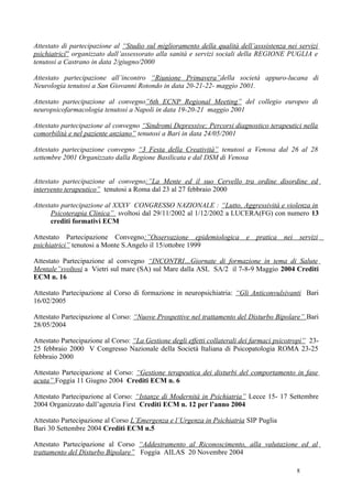 Attestato di partecipazione al “Studio sul miglioramento della qualità dell’asssistenza nei servizi
psichiatrici” organizzato dall’assessorato alla sanità e servizi sociali della REGIONE PUGLIA e
tenutosi a Castrano in data 2/giugno/2000

Attestato partecipazione all’incontro “Riunione Primavera”della società appuro-lucana di
Neurologia tenutosi a San Giovanni Rotondo in data 20-21-22- maggio 2001.

Attestato partecipazione al convegno”6th ECNP Regional Meeting” del collegio europeo di
neuropsicofarmacologia tenutosi a Napoli in data 19-20-21 maggio 2001

Attestato partecipazione al convegno “Sindromi Depressive: Percorsi diagnostico terapeutici nella
comorbilità e nel paziente anziano” tenutosi a Bari in data 24/05/2001

Attestato partecipazione convegno “3 Festa della Creatività” tenutosi a Venosa dal 26 al 28
settembre 2001 Organizzato dalla Regione Basilicata e dal DSM di Venosa


Attestato partecipazione al convegno:”La Mente ed il suo Cervello tra ordine disordine ed
intervento terapeutico” tenutosi a Roma dal 23 al 27 febbraio 2000

Attestato partecipazione al XXXV CONGRESSO NAZIONALE : “Lutto, Aggressività e violenza in
      Psicoterapia Clinica” svoltosi dal 29/11/2002 al 1/12/2002 a LUCERA(FG) con numero 13
      crediti formativi ECM

Attestato Partecipazione Convegno:”Osservazione epidemiologica e pratica nei servizi
psichiatrici” tenutosi a Monte S.Angelo il 15/ottobre 1999

Attestato Partecipazione al convegno “INCONTRI…Giornate di formazione in tema di Salute
Mentale”svoltosi a Vietri sul mare (SA) sul Mare dalla ASL SA/2 il 7-8-9 Maggio 2004 Crediti
ECM n. 16

Attestato Partecipazione al Corso di formazione in neuropsichiatria: “Gli Anticonvulsivanti Bari
16/02/2005

Attestato Partecipazione al Corso: “Nuove Prospettive nel trattamento del Disturbo Bipolare” Bari
28/05/2004

Attestato Partecipazione al Corso: “La Gestione degli effetti collaterali dei farmaci psicotropi” 23-
25 febbraio 2000 V Congresso Nazionale della Società Italiana di Psicopatologia ROMA 23-25
febbraio 2000

Attestato Partecipazione al Corso: “Gestione terapeutica dei disturbi del comportamento in fase
acuta” Foggia 11 Giugno 2004 Crediti ECM n. 6

Attestato Partecipazione al Corso: “Istanze di Modernità in Psichiatria” Lecce 15- 17 Settembre
2004 Organizzato dall’agenzia First Crediti ECM n. 12 per l’anno 2004

Attestato Partecipazione al Corso L’Emergenza e l’Urgenza in Psichiatria SIP Puglia
Bari 30 Settembre 2004 Crediti ECM n.5

Attestato Partecipazione al Corso “Addestramento al Riconoscimento, alla valutazione ed al
trattamento del Disturbo Bipolare” Foggia AILAS 20 Novembre 2004

                                                                                             8
 