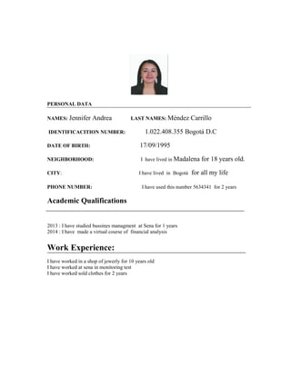 PERSONAL DATA 
NAMES: Jennifer Andrea LAST NAMES: Méndez Carrillo 
IDENTIFICACITION NUMBER: 1.022.408.355 Bogotá D.C 
DATE OF BIRTH: 17/09/1995 
NEIGHBORHOOD: I have lived in Madalena for 18 years old. 
CITY: I have lived in Bogotá for all my life 
PHONE NUMBER: I have used this number 5634341 for 2 years 
Academic Qualifications 
2013 : I have studied bussines managment at Sena for 1 years 
2014 : I have made a virtual course of financial analysis 
Work Experience: 
I have worked in a shop of jewerly for 10 years old 
I have worked at sena in monitoring test 
I have worked sold clothes for 2 years 
