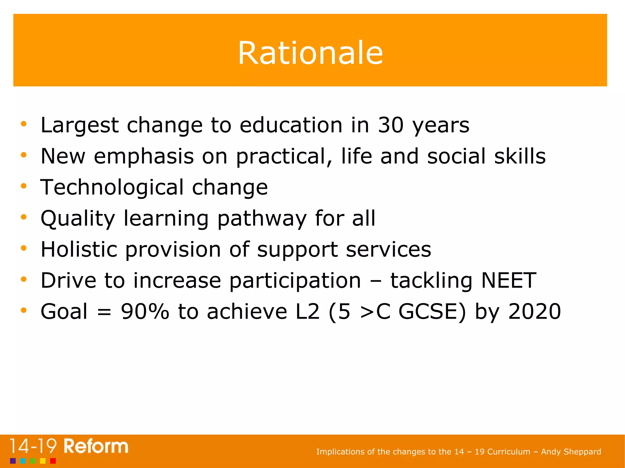 Rationale Largest change to education in 30 years New emphasis on practical, life and social skills Technological change Quality learning pathway for all Holistic provision of support services Drive to increase participation – tackling NEET Goal = 90% to achieve L2 (5 >C GCSE) by 2020 