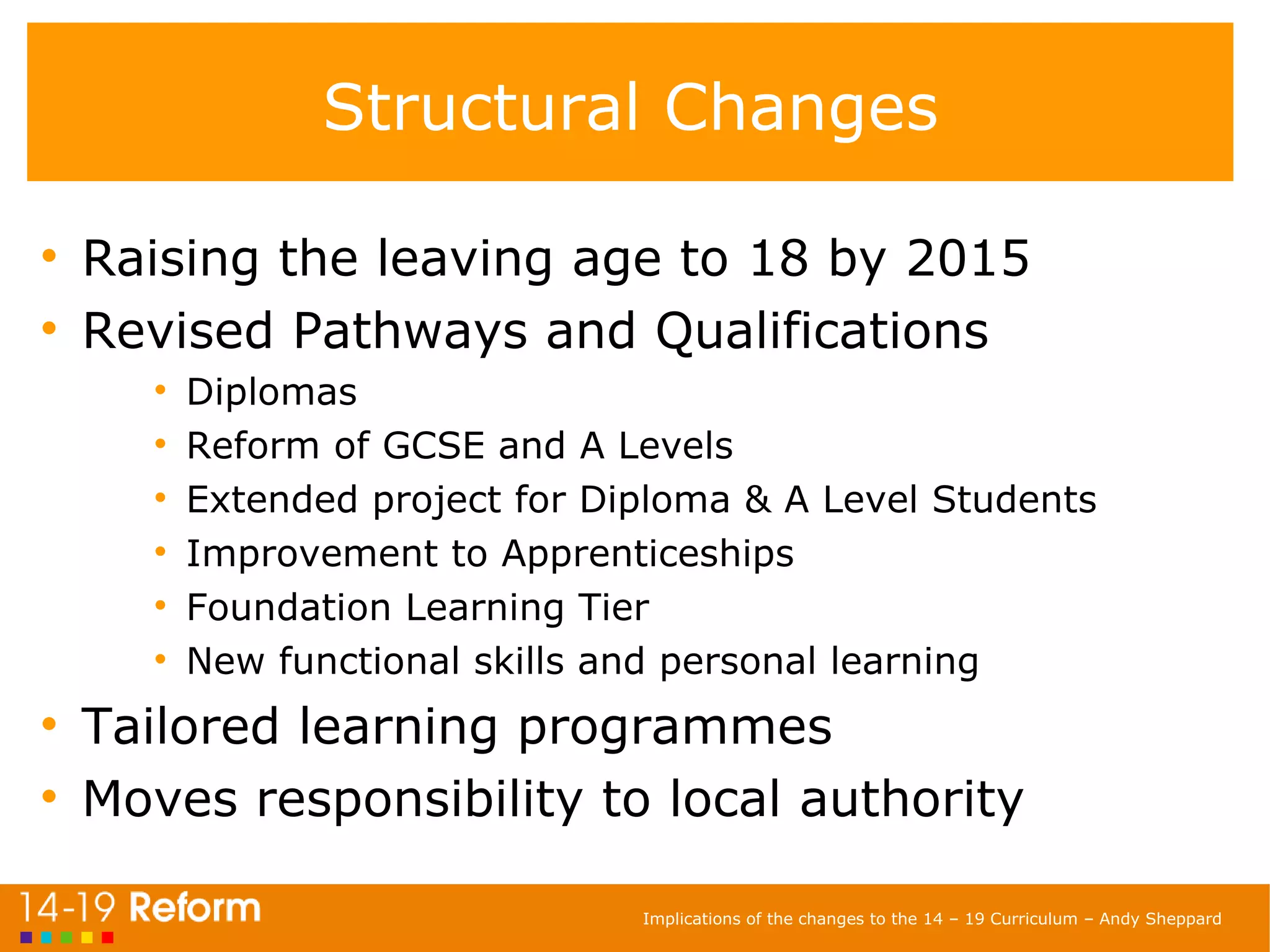 Structural Changes Raising the leaving age to 18 by 2015 Revised Pathways and Qualifications Diplomas Reform of GCSE and A Levels Extended project for Diploma & A Level Students Improvement to Apprenticeships  Foundation Learning Tier New functional skills and personal learning Tailored learning programmes Moves responsibility to local authority 
