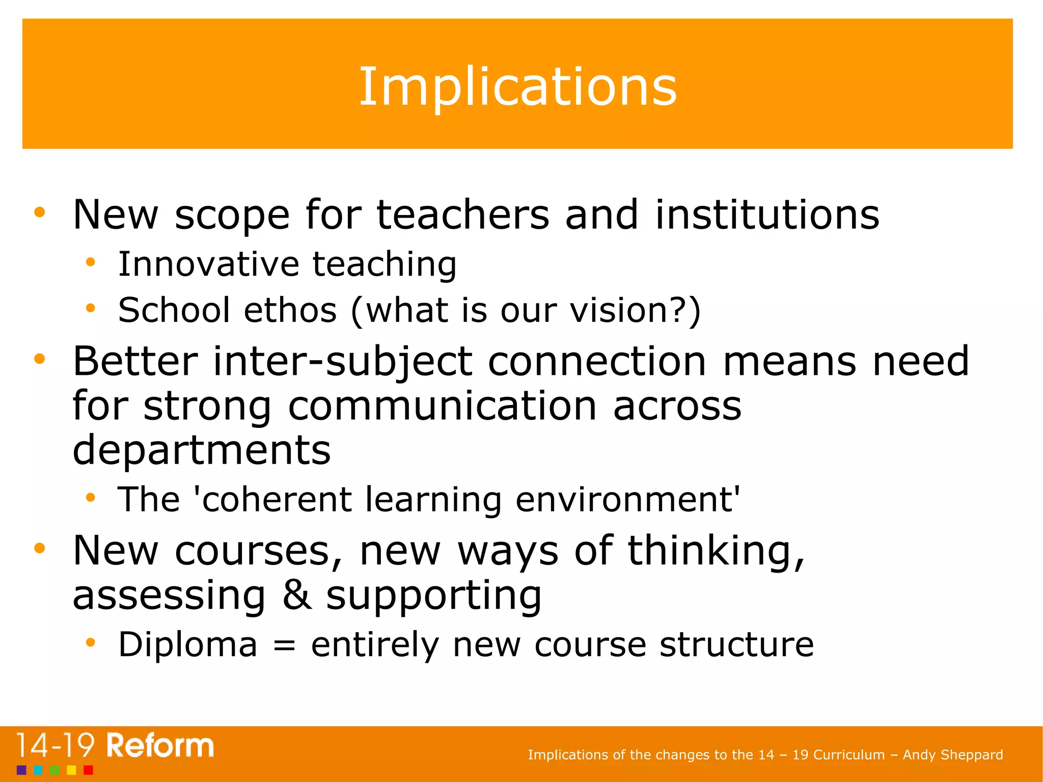 Implications New scope for teachers and institutions Innovative teaching School ethos (what is our vision?) Better inter-subject connection means need for strong communication across departments The 'coherent learning environment' New courses, new ways of thinking, assessing & supporting Diploma = entirely new course structure 